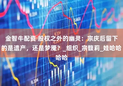 金智牛配资 股权之外的幽灵：宗庆后留下的是遗产，还是梦魇？_组织_宗馥莉_娃哈哈