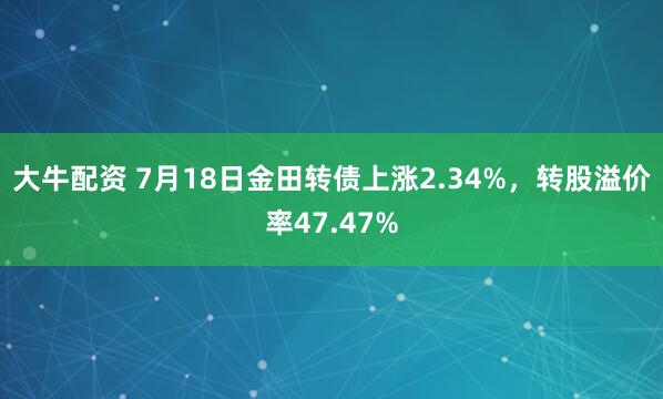 大牛配资 7月18日金田转债上涨2.34%，转股溢价率47.47%