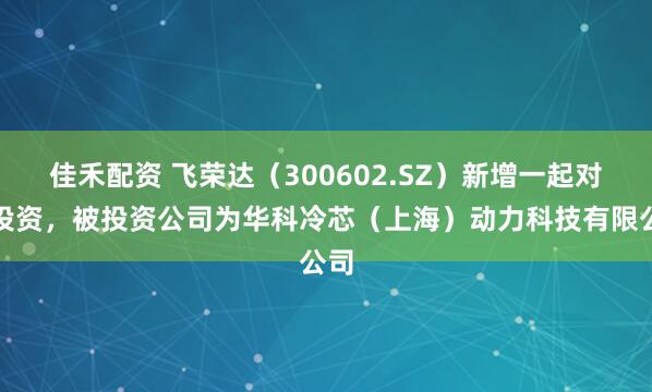 佳禾配资 飞荣达（300602.SZ）新增一起对外投资，被投资公司为华科冷芯（上海）动力科技有限公司