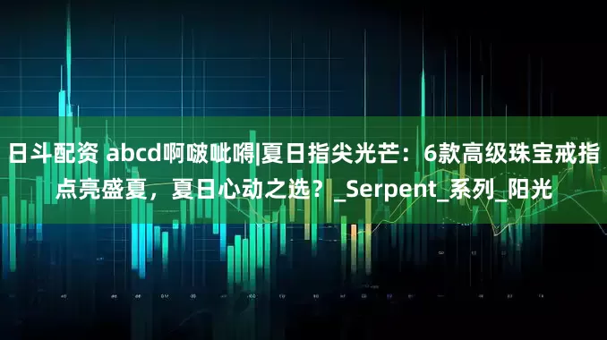 日斗配资 abcd啊啵呲嘚|夏日指尖光芒：6款高级珠宝戒指点亮盛夏，夏日心动之选？_Serpent_系列_阳光