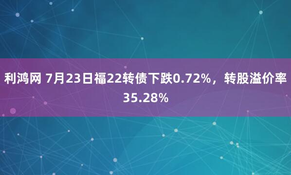 利鸿网 7月23日福22转债下跌0.72%，转股溢价率35.28%