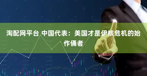 淘配网平台 中国代表：美国才是伊核危机的始作俑者
