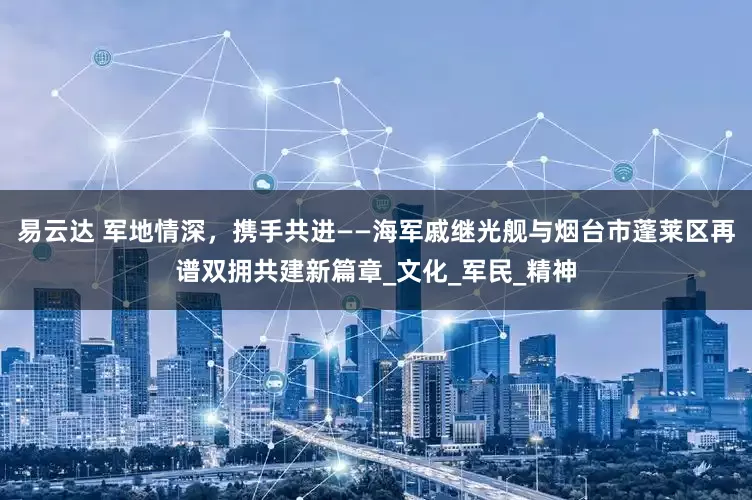 易云达 军地情深，携手共进——海军戚继光舰与烟台市蓬莱区再谱双拥共建新篇章_文化_军民_精神