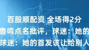 百股顺配资 全场得2分，赛后遭宫鲁鸣点名批评，球迷：她的首发该让给别人了