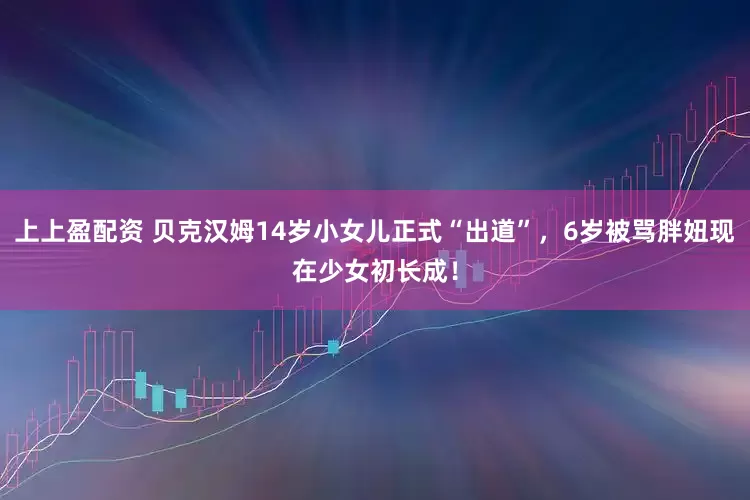 上上盈配资 贝克汉姆14岁小女儿正式“出道”，6岁被骂胖妞现在少女初长成！