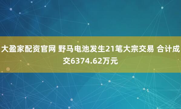 大盈家配资官网 野马电池发生21笔大宗交易 合计成交6374.62万元
