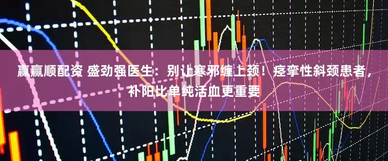 赢赢顺配资 盛劲强医生：别让寒邪缠上颈！痉挛性斜颈患者，补阳比单纯活血更重要