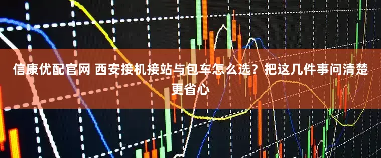 信康优配官网 西安接机接站与包车怎么选？把这几件事问清楚更省心