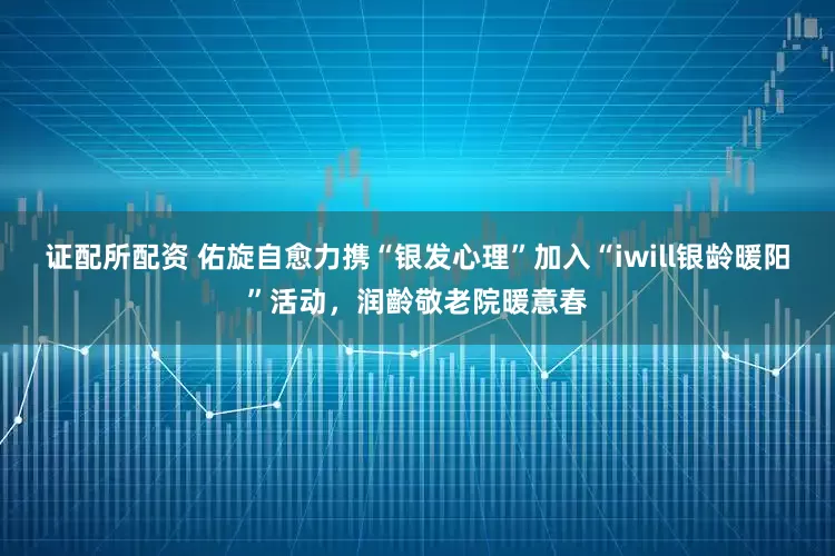证配所配资 佑旋自愈力携“银发心理”加入“iwill银龄暖阳”活动，润齡敬老院暖意春